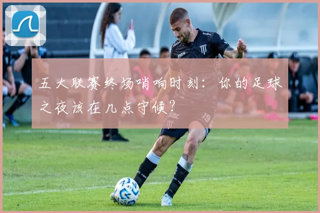 五大联赛终场哨响时刻:你的足球之夜该在几点守候?