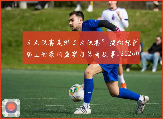 五大联赛是哪五大联赛?揭秘绿茵场上的豪门盛宴与传奇故事_20260611141714