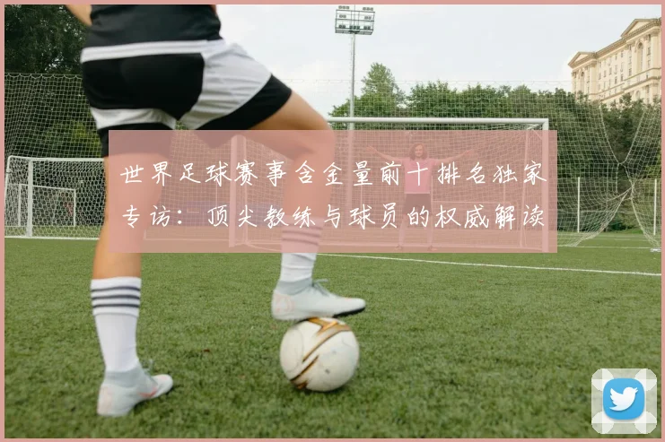 世界足球赛事含金量前十排名独家专访：顶尖教练与球员的权威解读