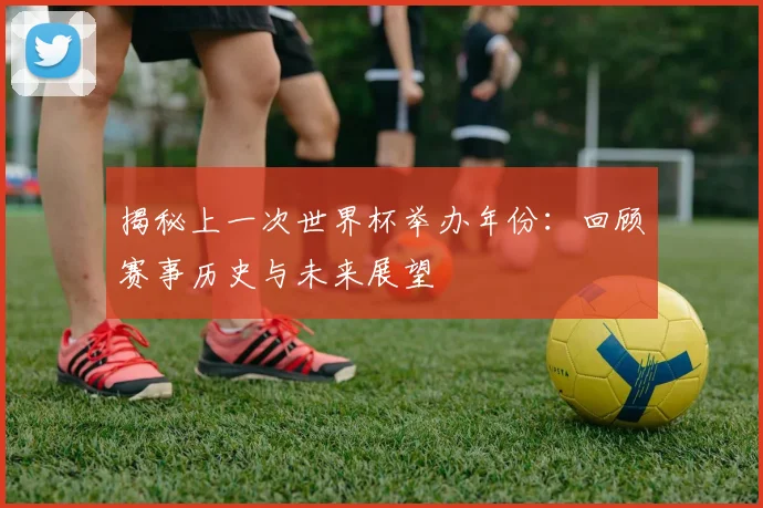 揭秘上一次世界杯举办年份：回顾赛事历史与未来展望