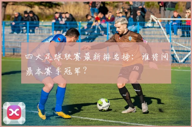 四大足球联赛最新排名榜：谁将问鼎本赛季冠军？
