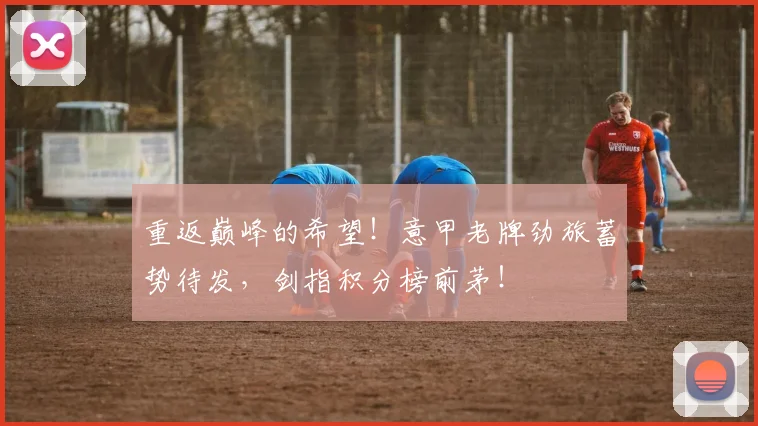 重返巅峰的希望！意甲老牌劲旅蓄势待发，剑指积分榜前茅！