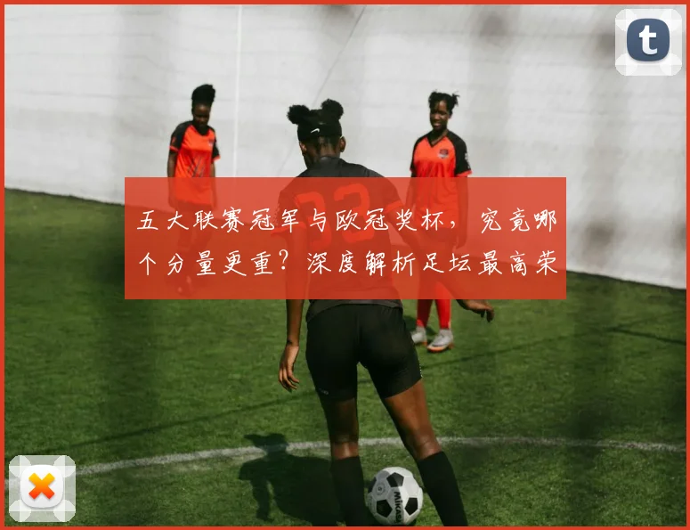 五大联赛冠军与欧冠奖杯，究竟哪个分量更重？深度解析足坛最高荣誉之争
