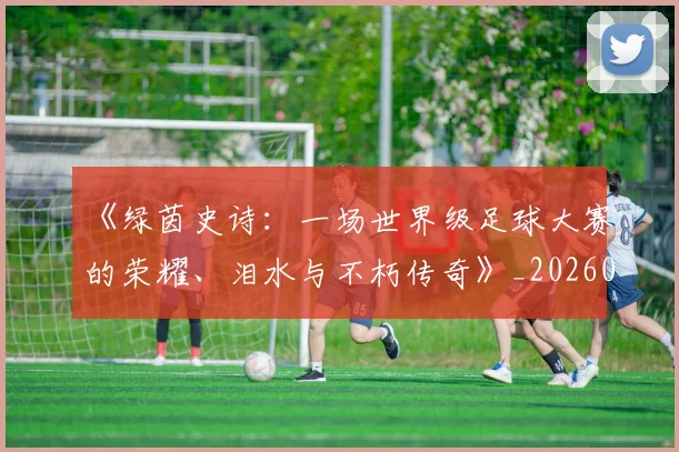 《绿茵史诗：一场世界级足球大赛的荣耀、泪水与不朽传奇》_20260608195102