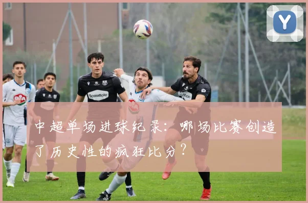 中超单场进球纪录：哪场比赛创造了历史性的疯狂比分？