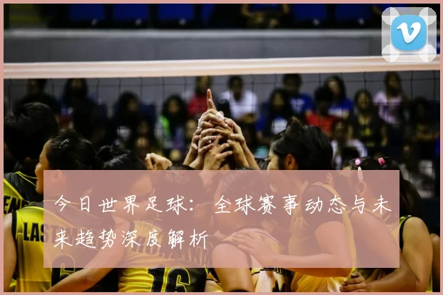 今日世界足球:全球赛事动态与未来趋势深度解析