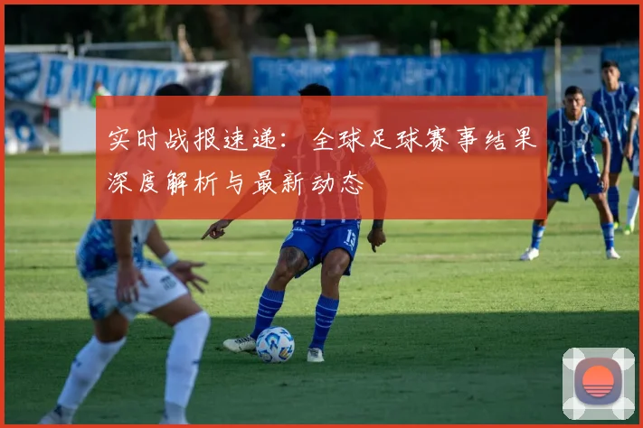 实时战报速递：全球足球赛事结果深度解析与最新动态