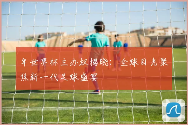 年世界杯主办权揭晓:全球目光聚焦新一代足球盛宴