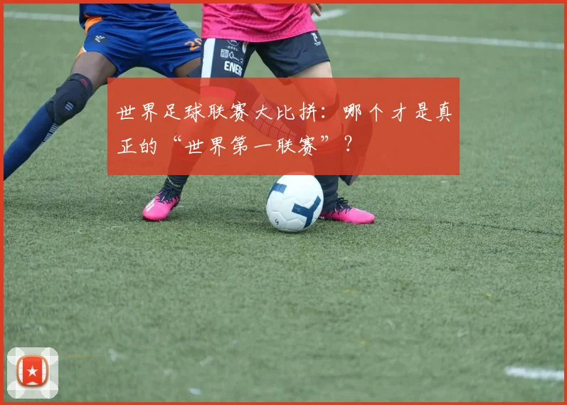 世界足球联赛大比拼：哪个才是真正的“世界第一联赛”？
