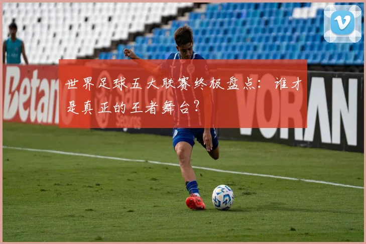 世界足球五大联赛终极盘点:谁才是真正的王者舞台?